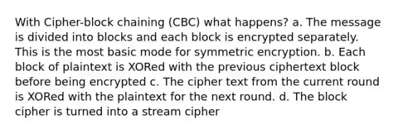 With Cipher-block chaining (CBC) what happens? a. The message is divided into blocks and each block is encrypted separately. This is the most basic mode for symmetric encryption. b. Each block of plaintext is XORed with the previous ciphertext block before being encrypted c. The cipher text from the current round is XORed with the plaintext for the next round. d. The block cipher is turned into a stream cipher