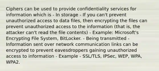 Ciphers can be used to provide confidentiality services for information which is - In storage - If you can't prevent unauthorized access to data files, then encrypting the files can prevent unauthorized access to the information (that is, the attacker can't read the file contents) - Example: Microsoft's Encrypting File System, BitLocker. - Being transmitted - Information sent over network communication links can be encrypted to prevent eavesdroppers gaining unauthorized access to information - Example - SSL/TLS, IPSec, WEP, WPA, WPA2.