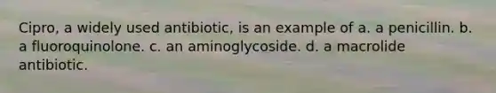 Cipro, a widely used antibiotic, is an example of a. a penicillin. b. a fluoroquinolone. c. an aminoglycoside. d. a macrolide antibiotic.