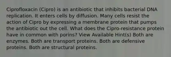 Ciprofloxacin (Cipro) is an antibiotic that inhibits bacterial <a href='https://www.questionai.com/knowledge/kofV2VQU2J-dna-replication' class='anchor-knowledge'>dna replication</a>. It enters cells by diffusion. Many cells resist the action of Cipro by expressing a membrane protein that pumps the antibiotic out the cell. What does the Cipro-resistance protein have in common with porins? View Available Hint(s) Both are enzymes. Both are transport proteins. Both are defensive proteins. Both are structural proteins.