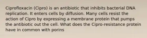 Ciprofloxacin (Cipro) is an antibiotic that inhibits bacterial DNA replication. It enters cells by diffusion. Many cells resist the action of Cipro by expressing a membrane protein that pumps the antibiotic out the cell. What does the Cipro-resistance protein have in common with porins