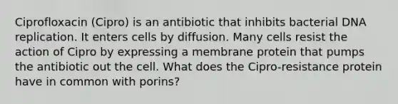 Ciprofloxacin (Cipro) is an antibiotic that inhibits bacterial <a href='https://www.questionai.com/knowledge/kofV2VQU2J-dna-replication' class='anchor-knowledge'>dna replication</a>. It enters cells by diffusion. Many cells resist the action of Cipro by expressing a membrane protein that pumps the antibiotic out the cell. What does the Cipro-resistance protein have in common with porins?