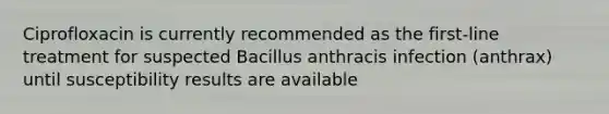 Ciprofloxacin is currently recommended as the first-line treatment for suspected Bacillus anthracis infection (anthrax) until susceptibility results are available