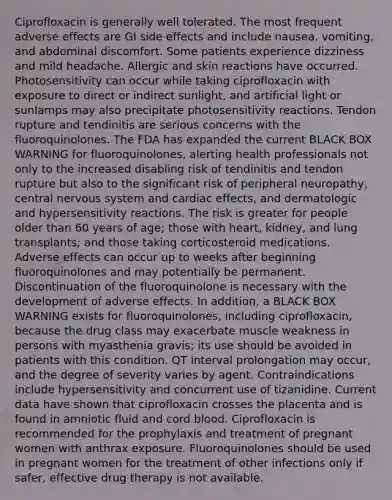 Ciprofloxacin is generally well tolerated. The most frequent adverse effects are GI side effects and include nausea, vomiting, and abdominal discomfort. Some patients experience dizziness and mild headache. Allergic and skin reactions have occurred. Photosensitivity can occur while taking ciprofloxacin with exposure to direct or indirect sunlight, and artificial light or sunlamps may also precipitate photosensitivity reactions. Tendon rupture and tendinitis are serious concerns with the fluoroquinolones. The FDA has expanded the current BLACK BOX WARNING for fluoroquinolones, alerting health professionals not only to the increased disabling risk of tendinitis and tendon rupture but also to the significant risk of peripheral neuropathy, central nervous system and cardiac effects, and dermatologic and hypersensitivity reactions. The risk is greater for people older than 60 years of age; those with heart, kidney, and lung transplants; and those taking corticosteroid medications. Adverse effects can occur up to weeks after beginning fluoroquinolones and may potentially be permanent. Discontinuation of the fluoroquinolone is necessary with the development of adverse effects. In addition, a BLACK BOX WARNING exists for fluoroquinolones, including ciprofloxacin, because the drug class may exacerbate muscle weakness in persons with myasthenia gravis; its use should be avoided in patients with this condition. QT interval prolongation may occur, and the degree of severity varies by agent. Contraindications include hypersensitivity and concurrent use of tizanidine. Current data have shown that ciprofloxacin crosses the placenta and is found in amniotic fluid and cord blood. Ciprofloxacin is recommended for the prophylaxis and treatment of pregnant women with anthrax exposure. Fluoroquinolones should be used in pregnant women for the treatment of other infections only if safer, effective drug therapy is not available.