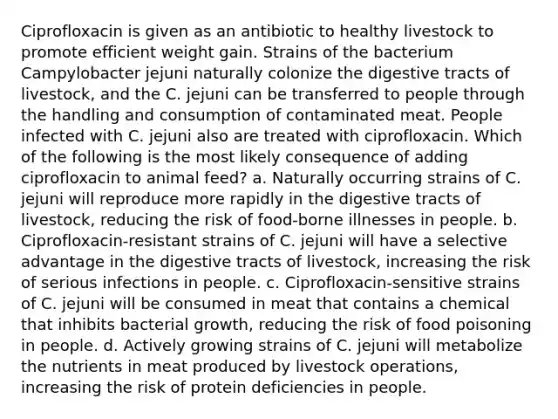 Ciprofloxacin is given as an antibiotic to healthy livestock to promote efficient weight gain. Strains of the bacterium Campylobacter jejuni naturally colonize the digestive tracts of livestock, and the C. jejuni can be transferred to people through the handling and consumption of contaminated meat. People infected with C. jejuni also are treated with ciprofloxacin. Which of the following is the most likely consequence of adding ciprofloxacin to animal feed? a. Naturally occurring strains of C. jejuni will reproduce more rapidly in the digestive tracts of livestock, reducing the risk of food-borne illnesses in people. b. Ciprofloxacin-resistant strains of C. jejuni will have a selective advantage in the digestive tracts of livestock, increasing the risk of serious infections in people. c. Ciprofloxacin-sensitive strains of C. jejuni will be consumed in meat that contains a chemical that inhibits bacterial growth, reducing the risk of food poisoning in people. d. Actively growing strains of C. jejuni will metabolize the nutrients in meat produced by livestock operations, increasing the risk of protein deficiencies in people.