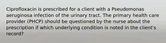 Ciprofloxacin is prescribed for a client with a Pseudomonas aeruginosa infection of the urinary tract. The primary health care provider (PHCP) should be questioned by the nurse about the prescription if which underlying condition is noted in the client's record?