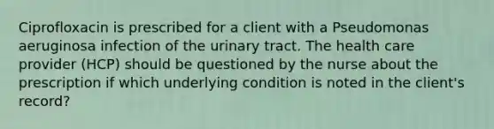 Ciprofloxacin is prescribed for a client with a Pseudomonas aeruginosa infection of the urinary tract. The health care provider (HCP) should be questioned by the nurse about the prescription if which underlying condition is noted in the client's record?