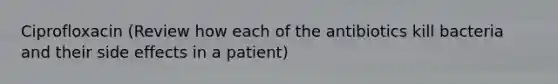 Ciprofloxacin (Review how each of the antibiotics kill bacteria and their side effects in a patient)