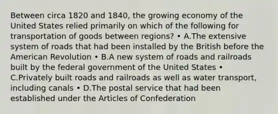 Between circa 1820 and 1840, the growing economy of the United States relied primarily on which of the following for transportation of goods between regions? • A.The extensive system of roads that had been installed by the British before the American Revolution • B.A new system of roads and railroads built by the federal government of the United States • C.Privately built roads and railroads as well as water transport, including canals • D.The postal service that had been established under the Articles of Confederation