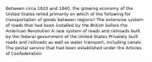 Between circa 1820 and 1840, the growing economy of the United States relied primarily on which of the following for transportation of goods between regions? The extensive system of roads that had been installed by the British before the American Revolution A new system of roads and railroads built by the federal government of the United States Privately built roads and railroads as well as water transport, including canals The postal service that had been established under the Articles of Confederation