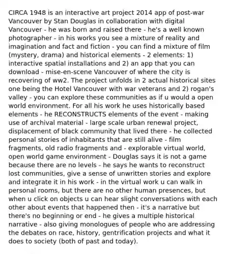 CIRCA 1948 is an interactive art project 2014 app of post-war Vancouver by Stan Douglas in collaboration with digital Vancouver - he was born and raised there - he's a well known photographer - in his works you see a mixture of reality and imagination and fact and fiction - you can find a mixture of film (mystery, drama) and historical elements - 2 elements: 1) interactive spatial installations and 2) an app that you can download - mise-en-scene Vancouver of where the city is recovering of ww2. The project unfolds in 2 actual historical sites one being the Hotel Vancouver with war veterans and 2) rogan's valley - you can explore these communities as if u would a open world environment. For all his work he uses historically based elements - he RECONSTRUCTS elements of the event - making use of archival material - large scale urban renewal project, displacement of black community that lived there - he collected personal stories of inhabitants that are still alive - film fragments, old radio fragments and - explorable virtual world, open world game environment - Douglas says it is not a game because there are no levels - he says he wants to reconstruct lost communities, give a sense of unwritten stories and explore and integrate it in his work - in the virtual work u can walk in personal rooms, but there are no other human presences, but when u click on objects u can hear slight conversations with each other about events that happened then - it's a narrative but there's no beginning or end - he gives a multiple historical narrative - also giving monologues of people who are addressing the debates on race, history, gentrification projects and what it does to society (both of past and today).