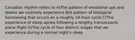 Circadian rhythm refers to A)The pattern of emotional ups and downs we routinely experience B)A pattern of biological functioning that occurs on a roughly 24-hour cycle C)The experience of sleep apnea following a lengthy transoceanic plane flight D)The cycle of four distinct stages that we experience during a normal night's sleep