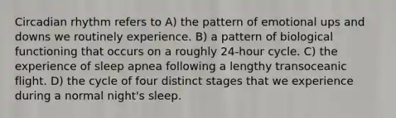 Circadian rhythm refers to A) the pattern of emotional ups and downs we routinely experience. B) a pattern of biological functioning that occurs on a roughly 24-hour cycle. C) the experience of sleep apnea following a lengthy transoceanic flight. D) the cycle of four distinct stages that we experience during a normal night's sleep.