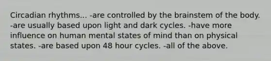 Circadian rhythms... -are controlled by the brainstem of the body. -are usually based upon light and dark cycles. -have more influence on human mental states of mind than on physical states. -are based upon 48 hour cycles. -all of the above.