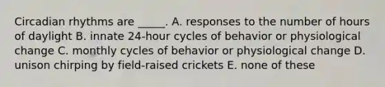 Circadian rhythms are _____. A. responses to the number of hours of daylight B. innate 24-hour cycles of behavior or physiological change C. monthly cycles of behavior or physiological change D. unison chirping by field-raised crickets E. none of these