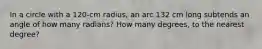 In a circle with a 120-cm radius, an arc 132 cm long subtends an angle of how many radians? How many degrees, to the nearest degree?