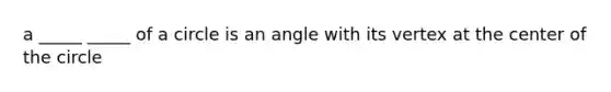 a _____ _____ of a circle is an angle with its vertex at the center of the circle