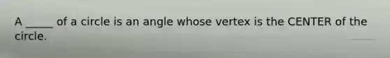 A _____ of a circle is an angle whose vertex is the CENTER of the circle.
