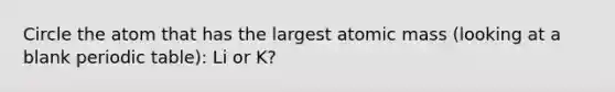 Circle the atom that has the largest atomic mass (looking at a blank periodic table): Li or K?