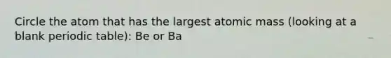 Circle the atom that has the largest atomic mass (looking at a blank periodic table): Be or Ba