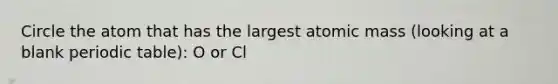 Circle the atom that has the largest atomic mass (looking at a blank periodic table): O or Cl