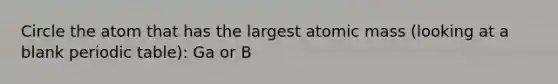 Circle the atom that has the largest atomic mass (looking at a blank periodic table): Ga or B