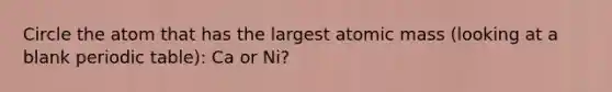 Circle the atom that has the largest atomic mass (looking at a blank periodic table): Ca or Ni?