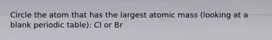 Circle the atom that has the largest atomic mass (looking at a blank periodic table): Cl or Br