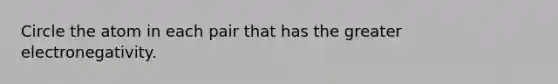 Circle the atom in each pair that has the greater electronegativity.