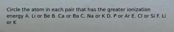 Circle the atom in each pair that has the greater ionization energy A. Li or Be B. Ca or Ba C. Na or K D. P or Ar E. Cl or Si F. Li or K