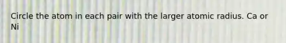 Circle the atom in each pair with the larger atomic radius. Ca or Ni