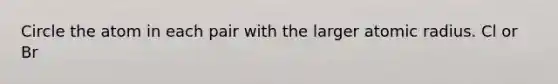 Circle the atom in each pair with the larger atomic radius. Cl or Br