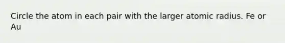 Circle the atom in each pair with the larger atomic radius. Fe or Au