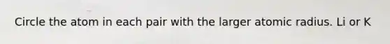 Circle the atom in each pair with the larger atomic radius. Li or K