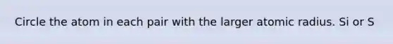 Circle the atom in each pair with the larger atomic radius. Si or S