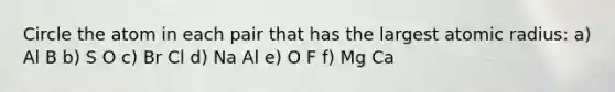 Circle the atom in each pair that has the largest atomic radius: a) Al B b) S O c) Br Cl d) Na Al e) O F f) Mg Ca