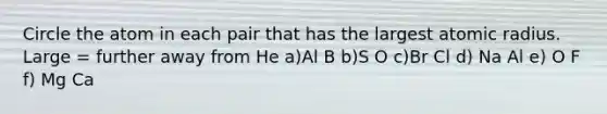 Circle the atom in each pair that has the largest atomic radius. Large = further away from He a)Al B b)S O c)Br Cl d) Na Al e) O F f) Mg Ca