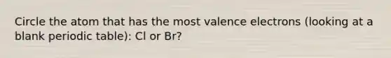 Circle the atom that has the most valence electrons (looking at a blank periodic table): Cl or Br?