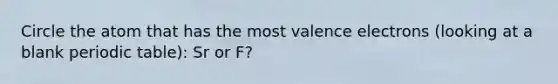 Circle the atom that has the most <a href='https://www.questionai.com/knowledge/knWZpHTJT4-valence-electrons' class='anchor-knowledge'>valence electrons</a> (looking at a blank periodic table): Sr or F?