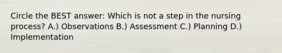 Circle the BEST answer: Which is not a step in the nursing process? A.) Observations B.) Assessment C.) Planning D.) Implementation