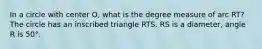 In a circle with center O, what is the degree measure of arc RT? The circle has an inscribed triangle RTS. RS is a diameter, angle R is 50°.