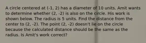 A circle centered at (-1, 2) has a diameter of 10 units. Amit wants to determine whether (2, -2) is also on the circle. His work is shown below. The radius is 5 units. Find the distance from the center to (2, -2). The point (2, -2) doesn't lie on the circle because the calculated distance should be the same as the radius. Is Amit's work correct?