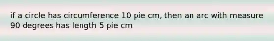 if a circle has circumference 10 pie cm, then an arc with measure 90 degrees has length 5 pie cm