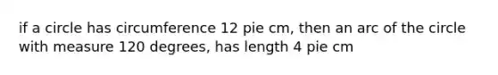 if a circle has circumference 12 pie cm, then an arc of the circle with measure 120 degrees, has length 4 pie cm