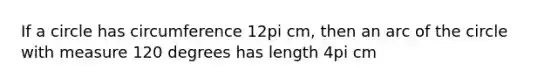 If a circle has circumference 12pi cm, then an arc of the circle with measure 120 degrees has length 4pi cm