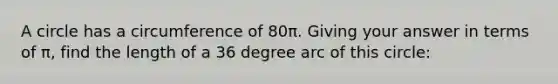 A circle has a circumference of 80π. Giving your answer in terms of π, find the length of a 36 degree arc of this circle: