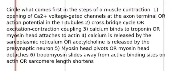 Circle what comes first in the steps of a muscle contraction. 1) opening of Ca2+ voltage-gated channels at the axon terminal OR action potential in the T-tubules 2) cross-bridge cycle OR excitation-contraction coupling 3) calcium binds to troponin OR myosin head attaches to actin 4) calcium is released by the sarcoplasmic reticulum OR acetylcholine is released by the presynaptic neuron 5) Myosin head pivots OR myosin head detaches 6) tropomyosin slides away from active binding sites on actin OR sarcomere length shortens