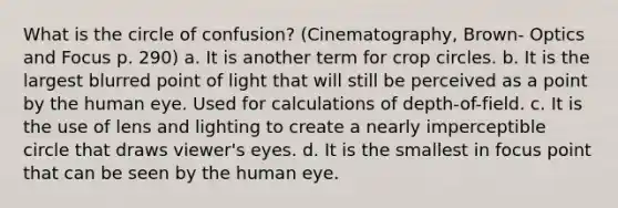 What is the circle of confusion? (Cinematography, Brown- Optics and Focus p. 290) a. It is another term for crop circles. b. It is the largest blurred point of light that will still be perceived as a point by the human eye. Used for calculations of depth-of-field. c. It is the use of lens and lighting to create a nearly imperceptible circle that draws viewer's eyes. d. It is the smallest in focus point that can be seen by the human eye.