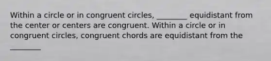 Within a circle or in congruent circles, ________ equidistant from the center or centers are congruent. Within a circle or in congruent circles, congruent chords are equidistant from the ________