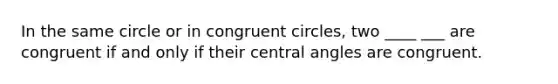 In the same circle or in congruent circles, two ____ ___ are congruent if and only if their central angles are congruent.